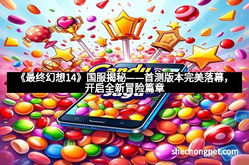 《最终幻想14》国服揭秘——首测版本完美落幕，开启全新冒险篇章